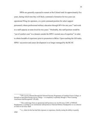 HPOs are generally expected to remain at the Colonel rank for approximately five
years, during which time they will likely command a formation for two years (an
operational Wing for operators, or a joint command position for select support
personnel); obtain professional military education through DP 4 for one year;50
and work
in a staff capacity at some level for two years.51
Preferably, this staff position would be
“out of comfort zone” in a domain outside the HPO’s normal area of expertise52
in order
to obtain breadth of experience prior to promotion to BGen. Upon reaching the GO ranks,
HPOs’ succession and career development is no longer managed by the RCAF.
50
DP 4 can be obtained through the National Security Programme at Canadian Forces College, or
through an equivalent foreign service college -- or completely or partially through a “Prior Learning
Assessment and Recognition” (PLAR).
51
This could range from an operational staff position at an Air Division, CJOC or NORAD
Headquarters; or perhaps in an institutional staff position at National Defence Headquarters or as a director
in Chief of Air Force Staff.
52
i.e., where he/she has had little exposure or experience, thereby testing the ability to quickly
adapt.
16
 