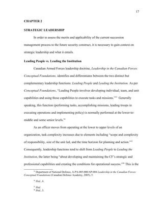 CHAPTER 2
STRATEGIC LEADERSHIP
In order to assess the merits and applicability of the current succession
management process to the future security construct, it is necessary to gain context on
strategic leadership and what it entails.
Leading People vs. Leading the Institution
Canadian Armed Forces leadership doctrine, Leadership in the Canadian Forces:
Conceptual Foundations, identifies and differentiates between the two distinct but
complementary leadership functions: Leading People and Leading the Institution. As per
Conceptual Foundations, “Leading People involves developing individual, team, and unit
capabilities and using those capabilities to execute tasks and missions.”53
Generally
speaking, this function (performing tasks, accomplishing missions, leading troops in
executing operations and implementing policy) is normally performed at the lower-to-
middle and some senior levels.54
As an officer moves from operating at the lower to upper levels of an
organization, task complexity increases due to elements including “scope and complexity
of responsibility, size of the unit led, and the time horizon for planning and action.”55
Consequently, leadership functions tend to shift from Leading People to Leading the
Institution, the latter being “about developing and maintaining the CF’s strategic and
professional capabilities and creating the conditions for operational success.”56
This is the
53
Department of National Defence, A-PA-005-000/AP-004 Leadership in the Canadian Forces:
Conceptual Foundations (Canadian Defence Academy, 2005), 5.
54
Ibid., 4.
55
Ibid.
56
Ibid., 5.
17
 