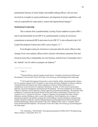 predominant function of senior leaders and middle-ranking officers, who are most
involved in oversight on system performance, development of system capabilities, and
who are responsible for major policy, system and organizational changes.57
Institutional Leadership
This evolution from a predominantly Leading People emphasis at junior (DPs 1
and 2) and intermediate levels (DP 3) to a predominantly Leading the Institution
commitment at advanced (DP 4) and senior levels (DP 5)58
is also reflected in the CAF
Leader Development Framework (LDF), seen at Figure 2.1.59
Even though Leading the Institution is most prevalent for senior officers at the
strategic level, most military officers tend to identify with military operations first and
foremost (since this is indisputably our core business, and the Force Commander role is
the “default” one for which we prepare our leaders).60
57
Ibid., 4.
58
National Defence and the Canadian Armed Forces, “Canadian Armed Forces Professional
Development,” last accessed 14 June 2014, http://www.forces.gc.ca/en/training-prof-dev/index.page.
59
CAF Leader Development Framework is used to identify, define, and professionally enhance
the five elements required of all CAF leaders to meet current and future challenges. It reflects a coherent
conceptual framework based on five Meta-competencies which are further broken down to 17
competencies (as per last draft of Competency Dictionary). In future, it will be used for performance
appraisal, succession management and professional development. The meta-competencies are Expertise,
Cognitive Capacities, Social Capacities, Change Capacities and Professional Ideology. The Expertise meta-
competency is centered on the General System of War and Conflict as described in Leadership in the
Canadian Forces: Leading the Institution. Cognitive Capacities are developed from linear, analytic
thinking to systems thinking in order to cope with complexity. Social Capacities cover a range of
interpersonal qualities and attributes ranging from team building to cultural intelligence and partnering.
Change Capacities include the concepts underpinning the Learning Organization and risk management.
Professional Ideology embraces the concept of the CAF’s Military Ethos. (source: “Canadian Armed
Forces Professional Development,” last accessed 14 June 2014, http://www.forces.gc.ca/en/training-prof-
dev/index.page.)
60
Dr. Alan Okros, “GO FO Roles” (Powerpoint presentation to Officer DP 4/5 Working Group,
Ottawa, Ontario, 11 December 2013), 16.
18
 