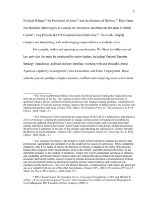 Political Milieus,65
the Profession of Arms,66
and the Business of Defence.67
These latter
four domains relate largely to Leading the Institution, and these are the areas in which
General / Flag Officers (GO/FOs) spend most of their time.68
This work is highly
complex and demanding, with wide-ranging responsibilities in multiple areas.
For example, within and spanning across domains, Dr. Okros identifies several
key activities that must be conducted by senior leaders, including National Security
Strategy formulation, political-military interface, working with and through Central
Agencies, capability development, Force Generation, and Force Employment. These
activities present multiple complex tensions, conflicts and competing issues which must
65
The Social and Political Milieu is the realm of political decision making that shapes direction
from the government of the day. Key aspects of senior roles in this domain include the provision of
apolitical military advice, translation of political direction into strategic military guidance, contributions to
the formulations of national security strategy, inputs to the development of defence policy and liaisons with
international partners and allies. (Source: CFC, Officer Development Period 4/5: Mastering How to Work
Ottawa - draft report, 16.)
66
The Profession of Arms represents the unique facets of the CAF as a profession as articulated in
Duty with Honour, including the requirements to engage in professional self-regulation (including the
creation and updating of the profession’s theory-based body of knowledge) and to develop individual
identity and shared professional culture. Senior leader responsibilities in this domain include maintaining
the profession’s legitimacy in the eyes of the citizenry and upholding the implied social contract between
the profession and its members. (Source: CFC, Officer Development Period 4/5: Mastering How to Work
Ottawa - draft report, 16.)
67
The Business of Defence is the domain in which political direction, bureaucratic controls and
professional requirements are integrated to set the conditions for success in operations. While conducting
operations is the CAF centre of gravity, the Business of Defence is situated in the centre of the diagram
because those engaged in this broad function serve as the ‘buffers’ and filters between the effects of the
other three domains on the conduct of operations. Simply put, Force Commanders can focus on planning
and conducting operations precisely because others are working through government to acquire requisite
resources; developing military strategy to achieve political direction; reporting to government on Defence
and pan-government objectives; developing doctrine, policies and procedures; and socializing new
members into the profession. Thus, how the Defence Business is conducted and what outputs are generated
acts as a mediator between any of the other four domains. (Source: CFC, Officer Development Period 4/5:
Mastering How to Work Ottawa - draft report, 16.)
68
DND, Leadership in the Canadian Forces: Conceptual Foundations, 4, 101, and Michael K.
Jeffery, A Concept for Development Period 5: The Canadian Forces Officer Professional Development
System (Kingston, ON: Canadian Defence Academy, 2008), 6.
21
 