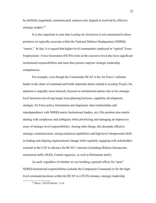 be skillfully negotiated, communicated, manoeuvred, aligned or resolved by effective
strategic leaders.69
It is also important to note that Leading the Institution is not constrained to those
positions we typically associate within the National Defence Headquarters (NDHQ)
“matrix.” In fact, it is argued that higher-level commanders employed in “typical” Force
Employment / Force Generation (FE/FG) roles at the executive level also have significant
institutional responsibilities and must thus possess superior strategic leadership
competencies.
For example, even though the Commander RCAF is the Air Force’s ultimate
leader in the chain of command and holds important duties related to Leading People, his
attention is arguably most intensely focused on institutional matters due to his strategic
level functions (involving longer term planning horizons, capability development,
strategic Air Force policy formulation and alignment, inter-relationships and
interdependence with NDHQ matrix Institutional leaders, etc.) His position also entails
dealing with complexity and ambiguity while prioritizing and managing an impressive
array of strategic level responsibilities. Among other things, this demands effective
strategic communication, strong analytical capabilities and high-level interpersonal skills
in leading and aligning organizational change while regularly engaging with stakeholders
external to the CAF to advance the RCAF’s interests (including Defence bureaucrats,
ministerial staffs, OGDs, Central Agencies, as well as Parliament itself.)
As such, regardless of whether we are building a general officer for “pure”
NDHQ Institutional responsibilities (outside the Component Command) or for the high-
level command positions within the RCAF in a FE/FG domain, strategic leadership
69
Okros, “GO FO Roles,” 3-14.
22
 