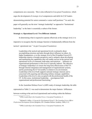 competencies are a necessity. This is also reflected in Conceptual Foundations, which
urges the development of strategic-level competencies and skills for CAF leaders
demonstrating potential for senior command or senior staff positions.70
As such, this
paper will generally use the term “strategic leadership” as opposed to “Institutional
leadership,” as the latter is essentially a subset of the former.
Strategic vs. Operational Level: Two Different Animals
In determining what is required to operate effectively at the strategic level, it is
imperative to recognize that the strategic function is fundamentally different from the
tactical / operational one.71
As per Conceptual Foundations:
Leadership at the tactical and operational levels is primarily about
accomplishing missions and tasks through direct influence on others. In
higher headquarters, or at the strategic level of the [Canadian Forces] CF,
leadership requires a broader perspective and is uniquely about developing
and maintaining the capabilities that will enable success at the tactical and
operational levels of command, both today and tomorrow… Influence on
organizational performance at this level is typically indirect. The objective
of strategic leadership is to ensure the long-term effectiveness of the CF:
through internal integration and management of organizational systems,
and by positioning the CF favourably in relation to its environment.
Leadership at this level both supports national-strategic interests and is
concerned with acquiring and allocating military-strategic capabilities.
Leadership at this level is also occupied with the professional health of the
CF. In this sense, institutional leadership… encompasses both
organizational and professional functioning.72
In the Australian Defence Force’s (ADF) study of strategic leadership, the table
represented as Table 2.1 was used to demonstrate the major features / differences
between working at the unit level (operational) and working within the Defence
70
DND, Leadership in the Canadian Forces: Conceptual Foundations, 4.
71
Michael K. Jeffery, A Concept for Development Period 5: The Canadian Forces Officer
Professional Development System (Kingston, ON: Canadian Defence Academy, 2008), 9-12.
72
DND, Leadership in the Canadian Forces: Conceptual Foundations, 98.
23
 