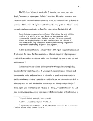 The U.S. Army’s Strategic Leadership Primer that came many years after
Rowley’s assessment also supports the latter’s assertions. The Primer states that some
competencies are fundamental to all leadership levels (like those described by Rowley as
Command Ability and Soldierly Virtues), but there also exist qualitative differences and
emphasis on other competencies as the officer progresses to the strategic level:
Strategic leader competencies are often no different than the same abilities
required to be a leader at any level. However, some strategic leader
competencies are qualitatively different and new. For instance, strategic
leaders not only need to have the skills required to lead and take care of
their subordinates, they also need to be able to envision long range future
requirements and to apply integrative thinking skills.77
Retired Lieutenant-General Michael Jeffery’s 2008 report on executive leadership
development also stated that these qualitatively different strategic-level competencies
clearly differentiated the operational leader from the strategic one; and as such, one size
does not fit all.78
Canadian leadership doctrine continues to reflect the qualitative competency
transition Rowley’s report described 45 years ago. It cites an increased emphasis and
importance (at senior leadership levels) in being able to handle abstract concepts, in
addition to a having a broader repertoire of social-influence and communication skills in
managing inter- and intra-departmental relationships and leading strategic change.79
These higher-level competencies are reflected in Table 2.2, which breaks down the LDF
meta-competencies and describes what is expected of senior leaders in their transition to
77
USAWC, Strategic Leadership Primer, 3rd
ed., 28.
78
Jeffery, A Concept for Development Period 5..., 16.
79
Department of National Defence, A-PA-005-000/AP-003 Leadership in the Canadian Forces:
Doctrine (Canadian Defence Academy, 2005), 19.
26
 