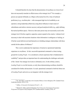 It should therefore be clear that the demonstration of excellence at a lower level
does not necessarily translate to effectiveness at the strategic level.80
For example, a
person can operate brilliantly as a Major at the tactical level by virtue of technical
proficiency (e.g., excellent pilot – with consequent high level of credibility as an
operator), strong leadership (effectively using direct influence to lead a team of
subordinates and achieve mission success), and good analytical skills (e.g., aptly defining
the tactical problem space). However, that same person may not necessarily excel at the
strategic level if his/her cognitive capacities cannot expand to the creative / abstract level
necessary to deal with uncertain situations when information is ambiguous or lacking, or
if his/her social skills do not lend themselves to building strategic relationships with those
outside his/her sphere of influence.81
This is not to understate the importance of tactical or operational leadership
experience or excellence. In fact, successful operational command is a basic testing
ground for Leading People. It is considered a critical experience that is fundamental to
credibility82
and provides an important basis for understanding the challenges and needs
of the ‘clients’ the strategic level aims to ultimately serve. In the military context,
Leading People is a no-fail mission, so only those demonstrating excellence should be
considered for further advancement. As such, operational command is both the litmus test
of Leading People and serves as an integrator with the strategic level.
80
Dr. Alan Okros, Leadership in the Canadian Military Context (Kingston, ON: Canadian Forces
Leadership Institute, 2010), 32-36.
81
Jeffery, A Concept for Development Period 5..., 10.
82
Michael K. Jeffery and Fred Sutherland, The CF Executive Development Programme:
Programme Development Study (Kingston, ON: Canadian Defence Academy, 2010), 10.
28
 
