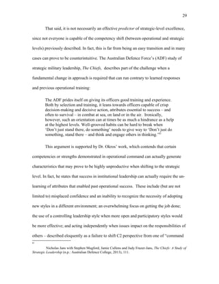 That said, it is not necessarily an effective predictor of strategic-level excellence,
since not everyone is capable of the competency shift (between operational and strategic
levels) previously described. In fact, this is far from being an easy transition and in many
cases can prove to be counterintuitive. The Australian Defence Force’s (ADF) study of
strategic military leadership, The Chiefs, describes part of the challenge when a
fundamental change in approach is required that can run contrary to learned responses
and previous operational training:
The ADF prides itself on giving its officers good training and experience.
Both by selection and training, it leans towards officers capable of crisp
decision-making and decisive action, attributes essential to success – and
often to survival – in combat at sea, on land or in the air. Ironically,
however, such an orientation can at times be as much a hindrance as a help
at the highest levels. Well-grooved habits can be hard to break when
‘Don’t just stand there, do something’ needs to give way to ‘Don’t just do
something, stand there – and think and engage others in thinking.’83
This argument is supported by Dr. Okros’ work, which contends that certain
competencies or strengths demonstrated in operational command can actually generate
characteristics that may prove to be highly unproductive when shifting to the strategic
level. In fact, he states that success in institutional leadership can actually require the un-
learning of attributes that enabled past operational success. These include (but are not
limited to) misplaced confidence and an inability to recognize the necessity of adopting
new styles in a different environment; an overwhelming focus on getting the job done;
the use of a controlling leadership style when more open and participatory styles would
be more effective; and acting independently when issues impact on the responsibilities of
others – described eloquently as a failure to shift C2 perspective from one of “command
83
Nicholas Jans with Stephen Mugford, Jamie Cullens and Judy Frazer-Jans, The Chiefs: A Study of
Strategic Leadership (n.p.: Australian Defence College, 2013), 111.
29
 
