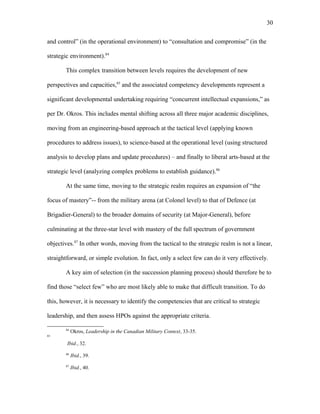 and control” (in the operational environment) to “consultation and compromise” (in the
strategic environment).84
This complex transition between levels requires the development of new
perspectives and capacities,85
and the associated competency developments represent a
significant developmental undertaking requiring “concurrent intellectual expansions,” as
per Dr. Okros. This includes mental shifting across all three major academic disciplines,
moving from an engineering-based approach at the tactical level (applying known
procedures to address issues), to science-based at the operational level (using structured
analysis to develop plans and update procedures) – and finally to liberal arts-based at the
strategic level (analyzing complex problems to establish guidance).86
At the same time, moving to the strategic realm requires an expansion of “the
focus of mastery”-- from the military arena (at Colonel level) to that of Defence (at
Brigadier-General) to the broader domains of security (at Major-General), before
culminating at the three-star level with mastery of the full spectrum of government
objectives.87
In other words, moving from the tactical to the strategic realm is not a linear,
straightforward, or simple evolution. In fact, only a select few can do it very effectively.
A key aim of selection (in the succession planning process) should therefore be to
find those “select few” who are most likely able to make that difficult transition. To do
this, however, it is necessary to identify the competencies that are critical to strategic
leadership, and then assess HPOs against the appropriate criteria.
84
Okros, Leadership in the Canadian Military Context, 33-35.
85
Ibid., 32.
86
Ibid., 39.
87
Ibid., 40.
30
 