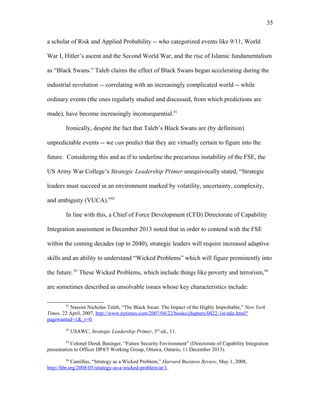 a scholar of Risk and Applied Probability -- who categorized events like 9/11, World
War I, Hitler’s ascent and the Second World War, and the rise of Islamic fundamentalism
as “Black Swans.” Taleb claims the effect of Black Swans began accelerating during the
industrial revolution -- correlating with an increasingly complicated world -- while
ordinary events (the ones regularly studied and discussed, from which predictions are
made), have become increasingly inconsequential.91
Ironically, despite the fact that Taleb’s Black Swans are (by definition)
unpredictable events -- we can predict that they are virtually certain to figure into the
future. Considering this and as if to underline the precarious instability of the FSE, the
US Army War College’s Strategic Leadership Primer unequivocally stated, “Strategic
leaders must succeed in an environment marked by volatility, uncertainty, complexity,
and ambiguity (VUCA).”92
In line with this, a Chief of Force Development (CFD) Directorate of Capability
Integration assessment in December 2013 noted that in order to contend with the FSE
within the coming decades (up to 2040), strategic leaders will require increased adaptive
skills and an ability to understand “Wicked Problems” which will figure prominently into
the future. 93
These Wicked Problems, which include things like poverty and terrorism,94
are sometimes described as unsolvable issues whose key characteristics include:
91
Nassim Nicholas Taleb, “The Black Swan: The Impact of the Highly Improbable,” New York
Times, 22 April, 2007, http://www.nytimes.com/2007/04/22/books/chapters/0422-1st-tale.html?
pagewanted=1&_r=0.
92
USAWC, Strategic Leadership Primer, 3rd
ed., 11.
93
Colonel Derek Basinger, “Future Security Environment” (Directorate of Capability Integration
presentation to Officer DP4/5 Working Group, Ottawa, Ontario, 11 December 2013).
94
Camillus, “Strategy as a Wicked Problem,” Harvard Business Review, May 1, 2008,
http://hbr.org/2008/05/strategy-as-a-wicked-problem/ar/1.
35
 