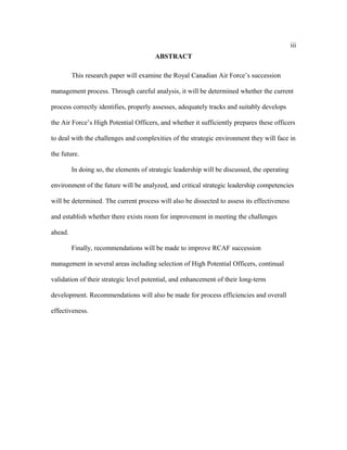 iii
ABSTRACT
This research paper will examine the Royal Canadian Air Force’s succession
management process. Through careful analysis, it will be determined whether the current
process correctly identifies, properly assesses, adequately tracks and suitably develops
the Air Force’s High Potential Officers, and whether it sufficiently prepares these officers
to deal with the challenges and complexities of the strategic environment they will face in
the future.
In doing so, the elements of strategic leadership will be discussed, the operating
environment of the future will be analyzed, and critical strategic leadership competencies
will be determined. The current process will also be dissected to assess its effectiveness
and establish whether there exists room for improvement in meeting the challenges
ahead.
Finally, recommendations will be made to improve RCAF succession
management in several areas including selection of High Potential Officers, continual
validation of their strategic level potential, and enhancement of their long-term
development. Recommendations will also be made for process efficiencies and overall
effectiveness.
 