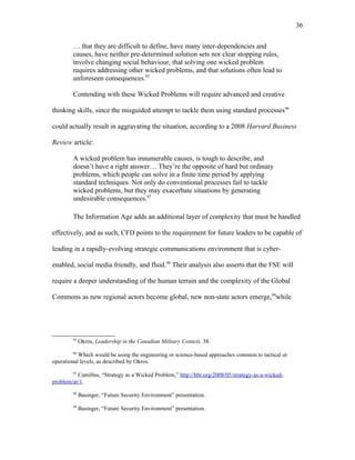 … that they are difficult to define, have many inter-dependencies and
causes, have neither pre-determined solution sets nor clear stopping rules,
involve changing social behaviour, that solving one wicked problem
requires addressing other wicked problems, and that solutions often lead to
unforeseen consequences.95
Contending with these Wicked Problems will require advanced and creative
thinking skills, since the misguided attempt to tackle them using standard processes96
could actually result in aggravating the situation, according to a 2008 Harvard Business
Review article:
A wicked problem has innumerable causes, is tough to describe, and
doesn’t have a right answer… They’re the opposite of hard but ordinary
problems, which people can solve in a finite time period by applying
standard techniques. Not only do conventional processes fail to tackle
wicked problems, but they may exacerbate situations by generating
undesirable consequences.97
The Information Age adds an additional layer of complexity that must be handled
effectively, and as such, CFD points to the requirement for future leaders to be capable of
leading in a rapidly-evolving strategic communications environment that is cyber-
enabled, social media friendly, and fluid.98
Their analysis also asserts that the FSE will
require a deeper understanding of the human terrain and the complexity of the Global
Commons as new regional actors become global, new non-state actors emerge,99
while
95
Okros, Leadership in the Canadian Military Context, 38.
96
Which would be using the engineering or science-based approaches common to tactical or
operational levels, as described by Okros.
97
Camillus, “Strategy as a Wicked Problem,” http://hbr.org/2008/05/strategy-as-a-wicked-
problem/ar/1.
98
Basinger, “Future Security Environment” presentation.
99
Basinger, “Future Security Environment” presentation.
36
 