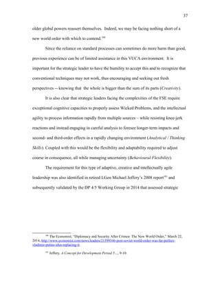 older global powers reassert themselves. Indeed, we may be facing nothing short of a
new world order with which to contend.100
Since the reliance on standard processes can sometimes do more harm than good,
previous experience can be of limited assistance in this VUCA environment. It is
important for the strategic leader to have the humility to accept this and to recognize that
conventional techniques may not work, thus encouraging and seeking out fresh
perspectives -- knowing that the whole is bigger than the sum of its parts (Creativity).
It is also clear that strategic leaders facing the complexities of the FSE require
exceptional cognitive capacities to properly assess Wicked Problems, and the intellectual
agility to process information rapidly from multiple sources – while resisting knee-jerk
reactions and instead engaging in careful analysis to foresee longer-term impacts and
second- and third-order effects in a rapidly changing environment (Analytical / Thinking
Skills). Coupled with this would be the flexibility and adaptability required to adjust
course in consequence, all while managing uncertainty (Behavioural Flexibility).
The requirement for this type of adaptive, creative and intellectually agile
leadership was also identified in retired LGen Michael Jeffery’s 2008 report101
and
subsequently validated by the DP 4/5 Working Group in 2014 that assessed strategic
100
The Economist, “Diplomacy and Security After Crimea: The New World Order,” March 22,
2014, http://www.economist.com/news/leaders/21599346-post-soviet-world-order-was-far-perfect-
vladimir-putins-idea-replacing-it.
101
Jeffery, A Concept for Development Period 5…, 9-10.
37
 