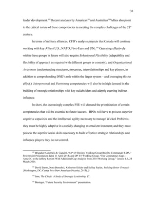 leader development.102
Recent analyses by American103
and Australian104
Allies also point
to the critical nature of these competencies in meeting the complex challenges of the 21st
century.
In terms of military alliances, CFD’s analysis projects that Canada will continue
working with key Allies (U.S., NATO, Five-Eyes and UN).105
Operating effectively
within these groups in future will also require Behavioural Flexibility (adaptability and
flexibility of approach as required with different groups or contexts), and Organizational
Awareness (understanding structures, processes, interrelationships and key players, in
addition to comprehending DND’s role within the larger system – and leveraging this to
effect.) Interpersonal and Partnering competencies will also be in high demand in the
building of strategic relationships with key stakeholders and adeptly exerting indirect
influence.
In short, the increasingly complex FSE will demand the prioritization of certain
competencies that will be essential to future success. HPOs will have to possess superior
cognitive capacities and the intellectual agility necessary to manage Wicked Problems;
they must be highly adaptive in a rapidly changing external environment; and they must
possess the superior social skills necessary to build effective strategic relationships and
influence players they do not control.
102
Brigadier-General J.R. Giguère, “DP 4/5 Review Working Group Brief to Commander CDA,”
Powerpoint Presentation dated 11 April 2014; and DP 4/5 Working Group, “The Competency Gaps –
Annex C to the Jeffery Report: With Additional Gap Analysis from 2014 Working Group,” version 1.6, 24
March 2014.
103
David Barno, Nora Bensahel, Katherine Kidder and Kelley Sayler, Building Better Generals
(Washington, DC: Center for a New American Security, 2013), 5.
104
Jans, The Chiefs: A Study of Strategic Leadership, 17.
105
Basinger, “Future Security Environment” presentation.
38
 