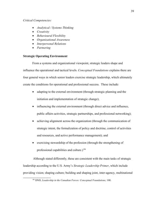 Critical Competencies:
• Analytical / Systems Thinking
• Creativity
• Behavioural Flexibility
• Organizational Awareness
• Interpersonal Relations
• Partnering
Strategic Operating Environment
From a systems and organizational viewpoint, strategic leaders shape and
influence the operational and tactical levels. Conceptual Foundations explains there are
four general ways in which senior leaders exercise strategic leadership, which ultimately
create the conditions for operational and professional success. These include:
• adapting to the external environment (through strategic planning and the
initiation and implementation of strategic change);
• influencing the external environment (through direct advice and influence,
public affairs activities, strategic partnerships, and professional networking);
• achieving alignment across the organization (through the communication of
strategic intent, the formalization of policy and doctrine, control of activities
and resources, and active performance management); and
• exercising stewardship of the profession (through the strengthening of
professional capabilities and culture.)106
Although stated differently, these are consistent with the main tasks of strategic
leadership according to the U.S. Army’s Strategic Leadership Primer, which include
providing vision; shaping culture; building and shaping joint, inter-agency, multinational
106
DND, Leadership in the Canadian Forces: Conceptual Foundations, 100.
39
 