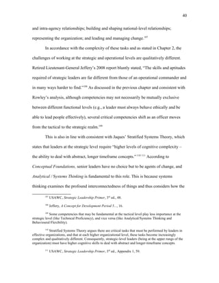 and intra-agency relationships; building and shaping national-level relationships;
representing the organization; and leading and managing change.107
In accordance with the complexity of these tasks and as stated in Chapter 2, the
challenges of working at the strategic and operational levels are qualitatively different.
Retired Lieutenant-General Jeffery’s 2008 report bluntly stated, “The skills and aptitudes
required of strategic leaders are far different from those of an operational commander and
in many ways harder to find.”108
As discussed in the previous chapter and consistent with
Rowley’s analysis, although competencies may not necessarily be mutually exclusive
between different functional levels (e.g., a leader must always behave ethically and be
able to lead people effectively), several critical competencies shift as an officer moves
from the tactical to the strategic realm.109
This is also in line with consistent with Jaques’ Stratified Systems Theory, which
states that leaders at the strategic level require “higher levels of cognitive complexity –
the ability to deal with abstract, longer timeframe concepts.” 110 111
According to
Conceptual Foundations, senior leaders have no choice but to be agents of change, and
Analytical / Systems Thinking is fundamental to this role. This is because systems
thinking examines the profound interconnectedness of things and thus considers how the
107
USAWC, Strategic Leadership Primer, 3rd
ed., 48.
108
Jeffery, A Concept for Development Period 5..., 16.
109
Some competencies that may be fundamental at the tactical level play less importance at the
strategic level (like Technical Proficiency), and vice versa (like Analytical/Systems Thinking and
Behavioural Flexibility).
110
Stratified Systems Theory argues there are critical tasks that must be performed by leaders in
effective organizations, and that at each higher organizational level, these tasks become increasingly
complex and qualitatively different. Consequently, strategic-level leaders (being at the upper rungs of the
organization) must have higher cognitive skills to deal with abstract and longer-timeframe concepts.
111
USAWC, Strategic Leadership Primer, 3rd
ed., Appendix 1, 59.
40
 