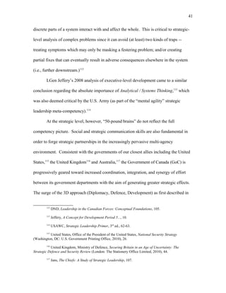 discrete parts of a system interact with and affect the whole. This is critical to strategic-
level analysis of complex problems since it can avoid (at least) two kinds of traps --
treating symptoms which may only be masking a festering problem; and/or creating
partial fixes that can eventually result in adverse consequences elsewhere in the system
(i.e., further downstream.)112
LGen Jeffery’s 2008 analysis of executive-level development came to a similar
conclusion regarding the absolute importance of Analytical / Systems Thinking,113
which
was also deemed critical by the U.S. Army (as part of the “mental agility” strategic
leadership meta-competency).114
At the strategic level, however, “50-pound brains” do not reflect the full
competency picture. Social and strategic communication skills are also fundamental in
order to forge strategic partnerships in the increasingly pervasive multi-agency
environment. Consistent with the governments of our closest allies including the United
States,115
the United Kingdom116
and Australia,117
the Government of Canada (GoC) is
progressively geared toward increased coordination, integration, and synergy of effort
between its government departments with the aim of generating greater strategic effects.
The surge of the 3D approach (Diplomacy, Defence, Development) as first described in
112
DND, Leadership in the Canadian Forces: Conceptual Foundations, 105.
113
Jeffery, A Concept for Development Period 5..., 10.
114
USAWC, Strategic Leadership Primer, 3rd
ed., 62-63.
115
United States, Office of the President of the United States, National Security Strategy
(Washington, DC: U.S. Government Printing Office, 2010), 26.
116
United Kingdom, Ministry of Defence, Securing Britain in an Age of Uncertainty: The
Strategic Defence and Security Review (London: The Stationery Office Limited, 2010), 44.
117
Jans, The Chiefs: A Study of Strategic Leadership, 107.
41
 