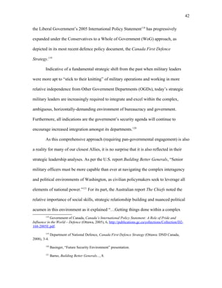 the Liberal Government’s 2005 International Policy Statement118
has progressively
expanded under the Conservatives to a Whole of Government (WoG) approach, as
depicted in its most recent defence policy document, the Canada First Defence
Strategy.119
Indicative of a fundamental strategic shift from the past when military leaders
were more apt to “stick to their knitting” of military operations and working in more
relative independence from Other Government Departments (OGDs), today’s strategic
military leaders are increasingly required to integrate and excel within the complex,
ambiguous, horizontally-demanding environment of bureaucracy and government.
Furthermore, all indications are the government’s security agenda will continue to
encourage increased integration amongst its departments.120
As this comprehensive approach (requiring pan-governmental engagement) is also
a reality for many of our closest Allies, it is no surprise that it is also reflected in their
strategic leadership analyses. As per the U.S. report Building Better Generals, “Senior
military officers must be more capable than ever at navigating the complex interagency
and political environments of Washington, as civilian policymakers seek to leverage all
elements of national power.”121
For its part, the Australian report The Chiefs noted the
relative importance of social skills, strategic relationship building and nuanced political
acumen in this environment as it explained “…Getting things done within a complex
118
Government of Canada, Canada’s International Policy Statement: A Role of Pride and
Influence in the World – Defence (Ottawa, 2005), 6, http://publications.gc.ca/collections/Collection/D2-
168-2005E.pdf.
119
Department of National Defence, Canada First Defence Strategy (Ottawa: DND Canada,
2008), 3-4.
120
Basinger, “Future Security Environment” presentation.
121
Barno, Building Better Generals..., 8.
42
 
