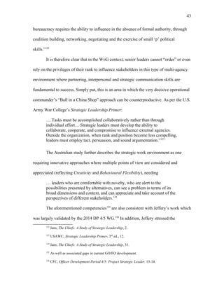 bureaucracy requires the ability to influence in the absence of formal authority, through
coalition building, networking, negotiating and the exercise of small ‘p’ political
skills.”122
It is therefore clear that in the WoG context, senior leaders cannot “order” or even
rely on the privileges of their rank to influence stakeholders in this type of multi-agency
environment where partnering, interpersonal and strategic communication skills are
fundamental to success. Simply put, this is an area in which the very decisive operational
commander’s “Bull in a China Shop” approach can be counterproductive. As per the U.S.
Army War College’s Strategic Leadership Primer:
… Tasks must be accomplished collaboratively rather than through
individual effort… Strategic leaders must develop the ability to
collaborate, cooperate, and compromise to influence external agencies.
Outside the organization, when rank and position become less compelling,
leaders must employ tact, persuasion, and sound argumentation.”123
The Australian study further describes the strategic work environment as one
requiring innovative approaches where multiple points of view are considered and
appreciated (reflecting Creativity and Behavioural Flexibility), needing
… leaders who are comfortable with novelty, who are alert to the
possibilities presented by alternatives, can see a problem in terms of its
broad dimensions and context, and can appreciate and take account of the
perspectives of different stakeholders.124
The aforementioned competencies125
are also consistent with Jeffery’s work which
was largely validated by the 2014 DP 4/5 WG.126
In addition, Jeffery stressed the
122
Jans, The Chiefs: A Study of Strategic Leadership, 2.
123
USAWC, Strategic Leadership Primer, 3rd
ed., 12.
124
Jans, The Chiefs: A Study of Strategic Leadership, 31.
125
As well as associated gaps in current GO/FO development.
126
CFC, Officer Development Period 4/5: Project Strategic Leader, 13-14.
43
 