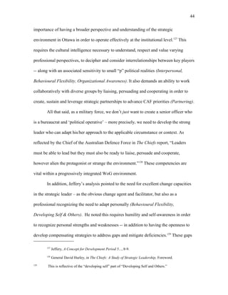 importance of having a broader perspective and understanding of the strategic
environment in Ottawa in order to operate effectively at the institutional level.127
This
requires the cultural intelligence necessary to understand, respect and value varying
professional perspectives, to decipher and consider interrelationships between key players
-- along with an associated sensitivity to small “p” political realities (Interpersonal,
Behavioural Flexibility, Organizational Awareness). It also demands an ability to work
collaboratively with diverse groups by liaising, persuading and cooperating in order to
create, sustain and leverage strategic partnerships to advance CAF priorities (Partnering).
All that said, as a military force, we don’t just want to create a senior officer who
is a bureaucrat and ‘political operative’ – more precisely, we need to develop the strong
leader who can adapt his/her approach to the applicable circumstance or context. As
reflected by the Chief of the Australian Defence Force in The Chiefs report, “Leaders
must be able to lead but they must also be ready to liaise, persuade and cooperate,
however alien the protagonist or strange the environment.”128
These competencies are
vital within a progressively integrated WoG environment.
In addition, Jeffery’s analysis pointed to the need for excellent change capacities
in the strategic leader – as the obvious change agent and facilitator, but also as a
professional recognizing the need to adapt personally (Behavioural Flexibility,
Developing Self & Others). He noted this requires humility and self-awareness in order
to recognize personal strengths and weaknesses -- in addition to having the openness to
develop compensating strategies to address gaps and mitigate deficiencies.129
These gaps
127
Jeffery, A Concept for Development Period 5..., 8-9.
128
General David Hurley, in The Chiefs: A Study of Strategic Leadership, Foreword.
129
This is reflective of the “developing self” part of “Developing Self and Others.”
44
 