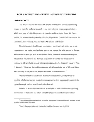 RCAF SUCCESSION MANAGEMENT: A STRATEGIC PERSPECTIVE
INTRODUCTION
The Royal Canadian Air Force (RCAF) has had a formal Succession Planning
process in place for well over a decade -- and more informal processes prior to that --
which have been of critical importance in choosing and developing future Air Force
leaders. Its past success in producing effective, high-calibre General Officers to serve the
Canadian Armed Forces (CAF) and the RCAF remains undisputed.1
Nonetheless, as with all things, complacency can breed irrelevance; and so we
cannot simply rest on the laurels of past success and assume that what worked in the past
will continue to work (or work as well) in the future. Continual improvement requires
reflection on our practices and thorough assessment of whether our processes will
continue to deliver what is needed in the coming decade(s). As eloquently stated by John
F. Kennedy, “Time and the world do not stand still. Change is the law of life. And those
who look only to the past or the present are certain to miss the future.”2
We must therefore look toward that future and determine, as objectively as
possible, whether our current succession management system is equipped to generate the
types of strategic leaders we will need going forward.
In order to do so, several areas will be analyzed -- some related to the operating
environment of the future, and others related to effectiveness and efficiency of our
1
This thesis concentrates on officer succession management. Non-commissioned members are not
included in the scope of this paper.
2
John F. Kennedy (Address in Paulskirche, Frankfurt, Germany, June 25, 1963).
 