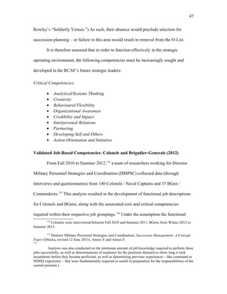 Rowley’s “Soldierly Virtues.”) As such, their absence would preclude selection for
succession planning – or failure in this area would result in removal from the O-List.
It is therefore assessed that in order to function effectively in the strategic
operating environment, the following competencies must be increasingly sought and
developed in the RCAF’s future strategic leaders:
Critical Competencies:
• Analytical/Systems Thinking
• Creativity
• Behavioural Flexibility
• Organizational Awareness
• Credibility and Impact
• Interpersonal Relations
• Partnering
• Developing Self and Others
• Action Orientation and Initiative
Validated Job-Based Competencies: Colonels and Brigadier-Generals (2012)
From Fall 2010 to Summer 2012,134
a team of researchers working for Director
Military Personnel Strategies and Coordination (DMPSC) collected data (through
interviews and questionnaires) from 140 Colonels / Naval Captains and 37 BGen /
Commodores.135
This analysis resulted in the development of functional job descriptions
for Colonels and BGens, along with the associated core and critical competencies
required within their respective job groupings.136
Under the assumption the functional
134
Colonels were interviewed between Fall 2010 and Summer 2011; BGens from Winter 2012 to
Summer 2013.
135
Director Military Personnel Strategies and Coordination, Succession Management: A Concept
Paper (Ottawa, revised 12 June 2013), Annex E and Annex F.
136
Analysis was also conducted on the minimum amount of job knowledge required to perform these
jobs successfully, as well as determinations of readiness for the positions themselves (how long it took
incumbents before they became proficient; as well as determining previous experiences – like command or
NDHQ experience – that were fundamentally required or useful in preparation for the responsibilities of the
current position.)
47
 