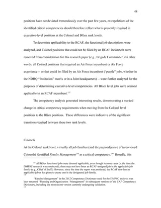 positions have not deviated tremendously over the past few years, extrapolations of the
identified critical competencies should therefore reflect what is presently required in
executive-level positions at the Colonel and BGen rank levels.
To determine applicability to the RCAF, the functional job descriptions were
analyzed, and Colonel positions that could not be filled by an RCAF incumbent were
removed from consideration for this research paper (e.g., Brigade Commander.) In other
words, all Colonel positions that required an Air Force incumbent or Air Force
experience -- or that could be filled by an Air Force incumbent (“purple” jobs, whether in
the NDHQ “Institution” matrix or in a Joint headquarters) -- were further analyzed for the
purposes of determining executive-level competencies. All BGen level jobs were deemed
applicable to an RCAF incumbent.137
The competency analysis generated interesting results, demonstrating a marked
change in critical competency requirements when moving from the Colonel level
positions to the BGen positions. These differences were indicative of the significant
transition required between these two rank levels.
Colonels
At the Colonel rank level, virtually all job families (and the preponderance of interviewed
Colonels) identified Results Management138
as a critical competency.139
Broadly, this
137
All BGen functional jobs were deemed applicable, even though in some cases (at the time the
DMPSC research was conducted), there may not have been an RCAF-assigned job in the applicable job
family (e.g., Chief of Staff.) However, since the time the report was produced, the RCAF now has an
applicable job or has plans to create one in the designated job family.
138
“Results Management” in the 2012 Competency Dictionary used for the DMPSC analysis was
later renamed “Planning and Organization / Management” in subsequent versions of the CAF Competency
Dictionary, including the most recent version currently undergoing validation.
139
48
 
