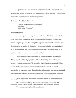 To synthesize, the Colonels’ critical competencies reflected requirements for
expertise and “getting the job done” first and foremost; while Behavioural Flexibility was
also vital to those employed in Institutional positions.
Colonel Job-Based Critical Competencies
• Planning and Organizing / Management140
• Visioning
• Behavioural Flexibility141
Brigadier-Generals
As can be expected in strategic leaders, Behavioural Flexibility was key. In fact,
every single group of jobs at the BGen level (including commanders) identified it as a
critical competency. Again, this is completely logical as we consider the transition from
Leading People to Leading the Institution -- the latter necessitating significant adaptive
skills and an ability to deal effectively with diverse groups in different contexts, in an
environment that often encompasses strategic ambiguity.
The next most cited critical competencies amongst the BGens were Change
Management142
and Developing Self and Others – followed by Stress Tolerance and
Creativity. In other words, four of the most often cited critical competencies for BGens
were in the “Change Capacities” meta-competency. Once again, this is logical
considering the importance of the change function at the strategic level and the associated
requirements for flexibility, adaptive leadership styles, cultural intelligence, continuous
140
As per earlier footnote, at the time this research was conducted this competency was called
“Results Management.”
141
This does not include “Change Management” components (2012 version of the LDF
Competency Dictionary had not yet fused “Change Management” with “Behavioural Flexibility.”)
142
As a separate competency from Behavioural Flexibility.
50
 