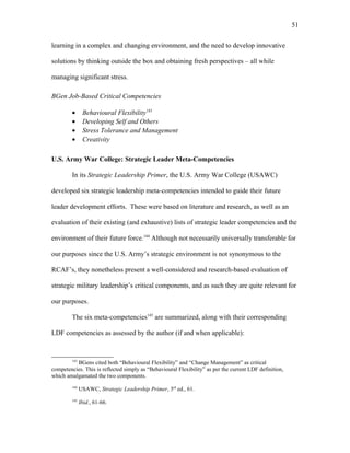 learning in a complex and changing environment, and the need to develop innovative
solutions by thinking outside the box and obtaining fresh perspectives – all while
managing significant stress.
BGen Job-Based Critical Competencies
• Behavioural Flexibility143
• Developing Self and Others
• Stress Tolerance and Management
• Creativity
U.S. Army War College: Strategic Leader Meta-Competencies
In its Strategic Leadership Primer, the U.S. Army War College (USAWC)
developed six strategic leadership meta-competencies intended to guide their future
leader development efforts. These were based on literature and research, as well as an
evaluation of their existing (and exhaustive) lists of strategic leader competencies and the
environment of their future force.144
Although not necessarily universally transferable for
our purposes since the U.S. Army’s strategic environment is not synonymous to the
RCAF’s, they nonetheless present a well-considered and research-based evaluation of
strategic military leadership’s critical components, and as such they are quite relevant for
our purposes.
The six meta-competencies145
are summarized, along with their corresponding
LDF competencies as assessed by the author (if and when applicable):
143
BGens cited both “Behavioural Flexibility” and “Change Management” as critical
competencies. This is reflected simply as “Behavioural Flexibility” as per the current LDF definition,
which amalgamated the two components.
144
USAWC, Strategic Leadership Primer, 3rd
ed., 61.
145
Ibid., 61-66.
51
 