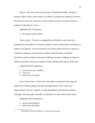 Identity. This refers to the self-awareness146
described by Jeffery, whereby a
strategic leader is able to assess his/her own abilities, strengths and weaknesses, and then
learns how to correct the weaknesses. It also extends over time to include serving as a
catalyst for subordinates’ success.
Applicable LDF Competency:
• Developing Self and Others
Mental Agility. This refers to adaptability and flexibility, and it describes a
predisposition and readiness to recognize changes in the environment and a willingness to
modify in consequence. It also encompasses the cognitive skills necessary to operate in
complexity, ambiguity and uncertainty; comfort making decisions with partial
information; and the analytical and systems thinking required to challenge assumptions,
facilitate constructive dissent, and analyze second- and third-order effects of decisions.
Applicable LDF Competencies:
• Analytical/Systems Thinking
• Creativity
• Behavioural Flexibility
Cross-Cultural Savvy. This refers to the ability to understand and respect the
perspectives of diverse groups of people and organizations, and to work across
organizational, economic, religious, societal, geographical and political boundaries.
Although it has always been desirable, it is deemed even more critical for the future.
Applicable LDF Competencies:
• Interpersonal Relations
• Behavioural Flexibility
146
Although the USAWC describes it as “beyond self-awareness.”
52
 