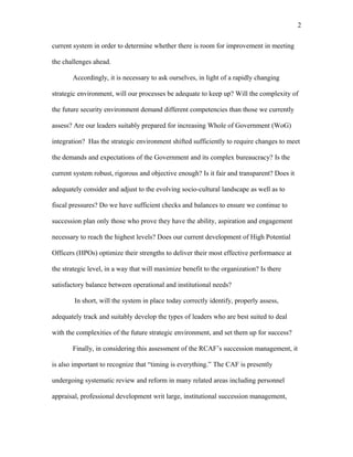 current system in order to determine whether there is room for improvement in meeting
the challenges ahead.
Accordingly, it is necessary to ask ourselves, in light of a rapidly changing
strategic environment, will our processes be adequate to keep up? Will the complexity of
the future security environment demand different competencies than those we currently
assess? Are our leaders suitably prepared for increasing Whole of Government (WoG)
integration? Has the strategic environment shifted sufficiently to require changes to meet
the demands and expectations of the Government and its complex bureaucracy? Is the
current system robust, rigorous and objective enough? Is it fair and transparent? Does it
adequately consider and adjust to the evolving socio-cultural landscape as well as to
fiscal pressures? Do we have sufficient checks and balances to ensure we continue to
succession plan only those who prove they have the ability, aspiration and engagement
necessary to reach the highest levels? Does our current development of High Potential
Officers (HPOs) optimize their strengths to deliver their most effective performance at
the strategic level, in a way that will maximize benefit to the organization? Is there
satisfactory balance between operational and institutional needs?
In short, will the system in place today correctly identify, properly assess,
adequately track and suitably develop the types of leaders who are best suited to deal
with the complexities of the future strategic environment, and set them up for success?
Finally, in considering this assessment of the RCAF’s succession management, it
is also important to recognize that “timing is everything.” The CAF is presently
undergoing systematic review and reform in many related areas including personnel
appraisal, professional development writ large, institutional succession management,
2
 