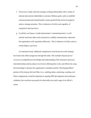 f. Partnering. Leader cultivates strategic working relationships with a variety of
internal and external stakeholders to advance Defence goals; seeks to establish
common ground and mutual benefit; creates goodwill that can be leveraged to
achieve strategic priorities. This is indicative of ability and, arguably, of
engagement and aspiration.
g. Credibility and Impact. Leader demonstrates ‘command presence’; is self-
assured; motivates others and is persuasive; credibly communicates; represents
the organization well; negotiates effectively. This is indicative of ability and to a
certain degree, aspiration.
As stated previously, additional competencies must be proven at the strategic
level and as the officer progresses through the ranks. This includes Organizational
Awareness (comprehensive knowledge and understanding of the structures, processes,
interrelationships and key players involved or affecting their work, and effectively using
this knowledge to advance the organization’s mandate) and the “Developing Others”
portion of Developing Self and Others (i.e., enabling others, mentoring, coaching, etc).
These competencies would be important to ongoing HPO development and continuous
validation, but would not necessarily be observable at an early stage of an officer’s
career.
56
 