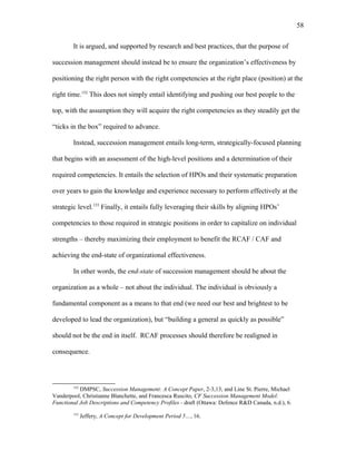 It is argued, and supported by research and best practices, that the purpose of
succession management should instead be to ensure the organization’s effectiveness by
positioning the right person with the right competencies at the right place (position) at the
right time.152
This does not simply entail identifying and pushing our best people to the
top, with the assumption they will acquire the right competencies as they steadily get the
“ticks in the box” required to advance.
Instead, succession management entails long-term, strategically-focused planning
that begins with an assessment of the high-level positions and a determination of their
required competencies. It entails the selection of HPOs and their systematic preparation
over years to gain the knowledge and experience necessary to perform effectively at the
strategic level.153
Finally, it entails fully leveraging their skills by aligning HPOs’
competencies to those required in strategic positions in order to capitalize on individual
strengths – thereby maximizing their employment to benefit the RCAF / CAF and
achieving the end-state of organizational effectiveness.
In other words, the end-state of succession management should be about the
organization as a whole – not about the individual. The individual is obviously a
fundamental component as a means to that end (we need our best and brightest to be
developed to lead the organization), but “building a general as quickly as possible”
should not be the end in itself. RCAF processes should therefore be realigned in
consequence.
152
DMPSC, Succession Management: A Concept Paper, 2-3,13; and Line St. Pierre, Michael
Vanderpool, Christianne Blanchette, and Francesca Ruscito, CF Succession Management Model:
Functional Job Descriptions and Competency Profiles - draft (Ottawa: Defence R&D Canada, n.d.), 6.
153
Jeffery, A Concept for Development Period 5…, 16.
58
 