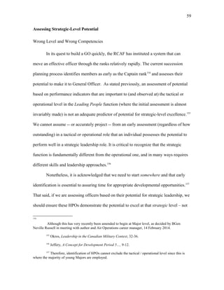 Assessing Strategic-Level Potential
Wrong Level and Wrong Competencies
In its quest to build a GO quickly, the RCAF has instituted a system that can
move an effective officer through the ranks relatively rapidly. The current succession
planning process identifies members as early as the Captain rank154
and assesses their
potential to make it to General Officer. As stated previously, an assessment of potential
based on performance indicators that are important to (and observed at) the tactical or
operational level in the Leading People function (where the initial assessment is almost
invariably made) is not an adequate predictor of potential for strategic-level excellence.155
We cannot assume -- or accurately project -- from an early assessment (regardless of how
outstanding) in a tactical or operational role that an individual possesses the potential to
perform well in a strategic leadership role. It is critical to recognize that the strategic
function is fundamentally different from the operational one, and in many ways requires
different skills and leadership approaches.156
Nonetheless, it is acknowledged that we need to start somewhere and that early
identification is essential to assuring time for appropriate developmental opportunities.157
That said, if we are assessing officers based on their potential for strategic leadership, we
should ensure these HPOs demonstrate the potential to excel at that strategic level – not
154
Although this has very recently been amended to begin at Major level, as decided by BGen
Neville Russell in meeting with author and Air Operations career manager, 14 February 2014.
155
Okros, Leadership in the Canadian Military Context, 32-36.
156
Jeffery, A Concept for Development Period 5…, 9-12.
157
Therefore, identification of HPOs cannot exclude the tactical / operational level since this is
where the majority of young Majors are employed.
59
 