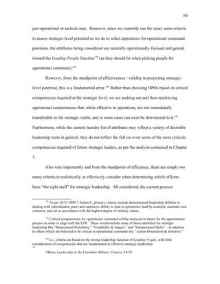 just operational or tactical ones. However, since we currently use the exact same criteria
to assess strategic-level potential as we do to select appointees for operational command
positions, the attributes being considered are naturally operationally-focused and geared
toward the Leading People function158
(as they should be when picking people for
operational command.)159
However, from the standpoint of effectiveness / validity in projecting strategic-
level potential, this is a fundamental error.160
Rather than choosing HPOs based on critical
competencies required at the strategic level, we are seeking out and then reinforcing
operational competencies that, while effective in operations, are not immediately
transferable to the strategic realm, and in some cases can even be detrimental to it.161
Furthermore, while the current laundry list of attributes may reflect a variety of desirable
leadership traits in general, they do not reflect the full (or even some of the most critical)
competencies required of future strategic leaders, as per the analysis contained in Chapter
3.
Also very importantly and from the standpoint of efficiency, there are simply too
many criteria to realistically or effectively consider when determining which officers
have “the right stuff” for strategic leadership. All considered, the current process
158
As per ACO 1000-7 Annex C, primary criteria include demonstrated leadership abilities in
dealing with subordinates, peers and superiors; ability to lead in operations; lead by example; maintain unit
cohesion; and act in accordance with the highest degree of military values.
159
Critical competencies for operational command will be analyzed in future for the appointment
process in order to align with the LDF. These would include some of those identified for strategic
leadership like “Behavioural Flexibility,” “Credibility & Impact,” and “Interpersonal Skills” – in addition
to others which are believed to be critical to operational command like “Action Orientation & Initiative.”
160
I.e., criteria are based on the wrong leadership function of Leading People, with little
consideration of competencies that are fundamental to effective strategic leadership.
161
Okros, Leadership in the Canadian Military Context, 34-35.
60
 
