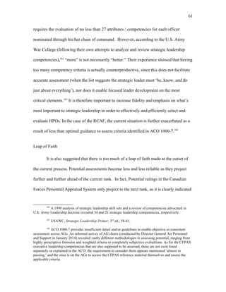 requires the evaluation of no less than 27 attributes / competencies for each officer
nominated through his/her chain of command. However, according to the U.S. Army
War College (following their own attempts to analyze and review strategic leadership
competencies),162
“more” is not necessarily “better.” Their experience showed that having
too many competency criteria is actually counterproductive, since this does not facilitate
accurate assessment (when the list suggests the strategic leader must ‘be, know, and do
just about everything’), nor does it enable focused leader development on the most
critical elements.163
It is therefore important to increase fidelity and emphasis on what’s
most important to strategic leadership in order to effectively and efficiently select and
evaluate HPOs. In the case of the RCAF, the current situation is further exacerbated as a
result of less than optimal guidance to assess criteria identified in ACO 1000-7.164
Leap of Faith
It is also suggested that there is too much of a leap of faith made at the outset of
the current process. Potential assessments become less and less reliable as they project
further and further ahead of the current rank. In fact, Potential ratings in the Canadian
Forces Personnel Appraisal System only project to the next rank, as it is clearly indicated
162
A 1998 analysis of strategic leadership skill sets and a review of competencies advocated in
U.S. Army Leadership doctrine revealed 34 and 21 strategic leadership competencies, respectively.
163
USAWC, Strategic Leadership Primer, 3rd
ed., 58-61.
164
ACO 1000-7 provides insufficient detail and/or guidelines to enable objective or consistent
assessment across AGs. An informal survey of AG chairs (conducted by Director General Air Personnel
and Support in January 2014) revealed vastly different methodologies in assessing potential, ranging from
highly prescriptive formulas and weighted criteria to completely subjective evaluations. As for the CFPAS
executive leadership competencies that are also supposed to be assessed, these are not even listed
separately or explained in the ACO; the requirement to consider them appears mentioned ‘almost in
passing,’ and the onus is on the AGs to access the CFPAS reference material themselves and assess the
applicable criteria.
61
 