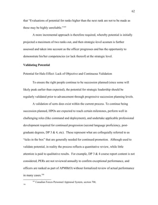 that “Evaluations of potential for ranks higher than the next rank are not to be made as
these may be highly unreliable.”165
A more incremental approach is therefore required, whereby potential is initially
projected a maximum of two ranks out, and then strategic-level acumen is further
assessed and taken into account as the officer progresses and has the opportunity to
demonstrate his/her competencies (or lack thereof) at the strategic level.
Validating Potential
Potential for Halo Effect: Lack of Objective and Continuous Validation
To ensure the right people continue to be succession planned (since some will
likely peak earlier than expected), the potential for strategic leadership should be
regularly validated prior to advancement through progressive succession planning levels.
A validation of sorts does exist within the current process. To continue being
succession planned, HPOs are expected to reach certain milestones, perform well in
challenging roles (like command and deployment), and undertake applicable professional
development required for continued progression (second language proficiency, post-
graduate degrees, DP 3 & 4, etc). These represent what are colloquially referred to as
“ticks in the box” that are generally needed for continued promotion. Although used to
validate potential, in reality the process reflects a quantitative review, while little
attention is paid to qualitative results. For example, DP 3 & 4 course report content is not
considered, PERs are not reviewed annually to confirm exceptional performance, and
officers are ranked as part of APMB(O) without formalized review of actual performance
in many cases.166
165
Canadian Forces Personnel Appraisal System, section 706.
166
62
 