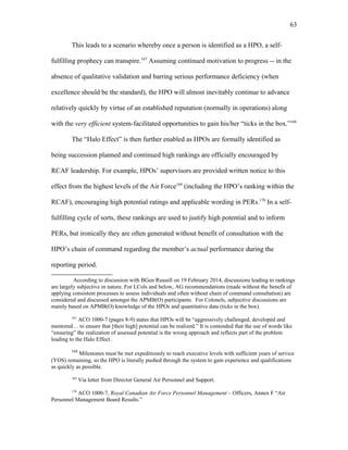 This leads to a scenario whereby once a person is identified as a HPO, a self-
fulfilling prophecy can transpire.167
Assuming continued motivation to progress -- in the
absence of qualitative validation and barring serious performance deficiency (when
excellence should be the standard), the HPO will almost inevitably continue to advance
relatively quickly by virtue of an established reputation (normally in operations) along
with the very efficient system-facilitated opportunities to gain his/her “ticks in the box.”168
The “Halo Effect” is then further enabled as HPOs are formally identified as
being succession planned and continued high rankings are officially encouraged by
RCAF leadership. For example, HPOs’ supervisors are provided written notice to this
effect from the highest levels of the Air Force169
(including the HPO’s ranking within the
RCAF), encouraging high potential ratings and applicable wording in PERs.170
In a self-
fulfilling cycle of sorts, these rankings are used to justify high potential and to inform
PERs, but ironically they are often generated without benefit of consultation with the
HPO’s chain of command regarding the member’s actual performance during the
reporting period.
According to discussion with BGen Russell on 19 February 2014, discussions leading to rankings
are largely subjective in nature. For LCols and below, AG recommendations (made without the benefit of
applying consistent processes to assess individuals and often without chain of command consultation) are
considered and discussed amongst the APMB(O) participants. For Colonels, subjective discussions are
mainly based on APMB(O) knowledge of the HPOs and quantitative data (ticks in the box).
167
ACO 1000-7 (pages 8-9) states that HPOs will be “aggressively challenged, developed and
mentored… to ensure that [their high] potential can be realized.” It is contended that the use of words like
“ensuring” the realization of assessed potential is the wrong approach and reflects part of the problem
leading to the Halo Effect.
168
Milestones must be met expeditiously to reach executive levels with sufficient years of service
(YOS) remaining, so the HPO is literally pushed through the system to gain experience and qualifications
as quickly as possible.
169
Via letter from Director General Air Personnel and Support.
170
ACO 1000-7, Royal Canadian Air Force Personnel Management – Officers, Annex F “Air
Personnel Management Board Results.”
63
 