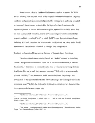 As such, more effective checks and balances are required to counter the “Halo
Effect” resulting from a system that is overly subjective and reputation-reliant. Ongoing
validation and qualitative assessment of potential for strategic level leadership is needed
to ensure only those who are best suited for the highest levels will continue to be
succession planned to the top, while others are given opportunities to thrive where they
are most ideally suited. Therefore, a series of “succession gates” are recommended (in
essence, qualitative results of “tests” in which the HPO must demonstrate excellence;
including JCSP, unit command and strategic-level employment); and rating scales should
be introduced for continuous validation of strategic-level competencies.
Emphasis on Operational Experience at Expense of Strategic-Level Experience
There is no question that Leading People is a “No Fail” mission in the military
context. As operational command is a vital test of this leadership function, it remains
fundamental.171
Experience in command is also cited as valuable in exercising strategic
level leadership, and as such it serves as an integrator.172
Indeed, it is advantageous for
personal credibility173
and perspective, and it remains important for gaining a true
appreciation of the second and third-order effects of strategic decisions upon tactical and
operational levels174
(which the strategic level ultimately exists to serve.) As such, it has
been recommended as a succession gate.
171
Jeffery and Sutherland, The CF Executive Development Programme…, 10.
172
DMPSC, Succession Management: A Concept Paper, 2-3,13; and St. Pierre, CF Succession Management
Model…, Annex F, 4/8.
173
Jeffery and Sutherland, The CF Executive Development Programme…, 10.
174
J.R. Ferron, “Developing strategic leaders: an evolutionary process” (National Security Studies
Course Paper, Canadian Forces College, 2005), 10.
64
 