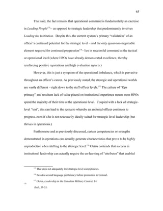 That said, the fact remains that operational command is fundamentally an exercise
in Leading People175
-- as opposed to strategic leadership that predominantly involves
Leading the Institution. Despite this, the current system’s primary “validation” of an
officer’s continued potential for the strategic level – and the only quasi-non-negotiable
element required for continued progression176
– lies in successful command at the tactical
or operational level (where HPOs have already demonstrated excellence, thereby
reinforcing positive reputations and high evaluation reports.)
However, this is just a symptom of the operational imbalance, which is pervasive
throughout an officer’s career. As previously stated, the strategic and operational worlds
are vastly different – right down to the staff officer levels.177
The culture of “Ops
primacy” and resultant lack of value placed on institutional experience means most HPOs
spend the majority of their time at the operational level. Coupled with a lack of strategic-
level “test”, this can lead to the scenario whereby an anointed officer continues to
progress, even if s/he is not necessarily ideally suited for strategic level leadership (but
thrives in operations.)
Furthermore and as previously discussed, certain competencies or strengths
demonstrated in operations can actually generate characteristics that prove to be highly
unproductive when shifting to the strategic level.178
Okros contends that success in
institutional leadership can actually require the un-learning of “attributes” that enabled
175
That does not adequately test strategic-level competencies.
176
Besides second language proficiency before promotion to Colonel.
177
Okros, Leadership in the Canadian Military Context, 14.
178
Ibid., 33-35.
65
 
