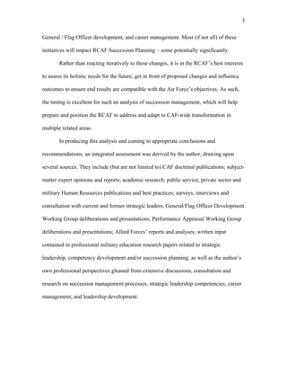 General / Flag Officer development, and career management. Most (if not all) of these
initiatives will impact RCAF Succession Planning – some potentially significantly.
Rather than reacting iteratively to these changes, it is in the RCAF’s best interests
to assess its holistic needs for the future, get in front of proposed changes and influence
outcomes to ensure end results are compatible with the Air Force’s objectives. As such,
the timing is excellent for such an analysis of succession management, which will help
prepare and position the RCAF to address and adapt to CAF-wide transformation in
multiple related areas.
In producing this analysis and coming to appropriate conclusions and
recommendations, an integrated assessment was derived by the author, drawing upon
several sources. They include (but are not limited to) CAF doctrinal publications; subject-
matter expert opinions and reports; academic research; public service, private sector and
military Human Resources publications and best practices; surveys, interviews and
consultation with current and former strategic leaders; General/Flag Officer Development
Working Group deliberations and presentations; Performance Appraisal Working Group
deliberations and presentations; Allied Forces’ reports and analyses; written input
contained in professional military education research papers related to strategic
leadership, competency development and/or succession planning; as well as the author’s
own professional perspectives gleaned from extensive discussions, consultation and
research on succession management processes, strategic leadership competencies, career
management, and leadership development.
3
 