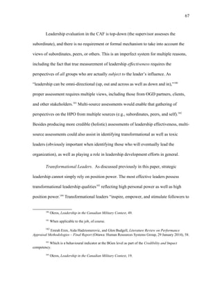 Leadership evaluation in the CAF is top-down (the supervisor assesses the
subordinate), and there is no requirement or formal mechanism to take into account the
views of subordinates, peers, or others. This is an imperfect system for multiple reasons,
including the fact that true measurement of leadership effectiveness requires the
perspectives of all groups who are actually subject to the leader’s influence. As
“leadership can be omni-directional (up, out and across as well as down and in),”180
proper assessment requires multiple views, including those from OGD partners, clients,
and other stakeholders.181
Multi-source assessments would enable that gathering of
perspectives on the HPO from multiple sources (e.g., subordinates, peers, and self).182
Besides producing more credible (holistic) assessments of leadership effectiveness, multi-
source assessments could also assist in identifying transformational as well as toxic
leaders (obviously important when identifying those who will eventually lead the
organization), as well as playing a role in leadership development efforts in general.
Transformational Leaders. As discussed previously in this paper, strategic
leadership cannot simply rely on position power. The most effective leaders possess
transformational leadership qualities183
reflecting high personal power as well as high
position power.184
Transformational leaders “inspire, empower, and stimulate followers to
180
Okros, Leadership in the Canadian Military Context, 49.
181
When applicable to the job, of course.
182
Emrah Eren, Aida Hadziomerovic, and Glen Budgell, Literature Review on Performance
Appraisal Methodologies – Final Report (Ottawa: Human Resources Systems Group, 29 January 2014), 58.
183
Which is a behavioural indicator at the BGen level as part of the Credibility and Impact
competency.
184
Okros, Leadership in the Canadian Military Context, 19.
67
 