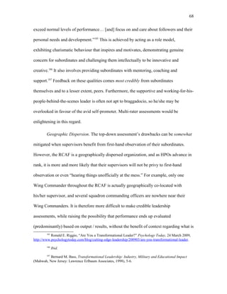 exceed normal levels of performance… [and] focus on and care about followers and their
personal needs and development.”185
This is achieved by acting as a role model,
exhibiting charismatic behaviour that inspires and motivates, demonstrating genuine
concern for subordinates and challenging them intellectually to be innovative and
creative.186
It also involves providing subordinates with mentoring, coaching and
support.187
Feedback on these qualities comes most credibly from subordinates
themselves and to a lesser extent, peers. Furthermore, the supportive and working-for-his-
people-behind-the-scenes leader is often not apt to braggadocio, so he/she may be
overlooked in favour of the avid self-promoter. Multi-rater assessments would be
enlightening in this regard.
Geographic Dispersion. The top-down assessment’s drawbacks can be somewhat
mitigated when supervisors benefit from first-hand observation of their subordinates.
However, the RCAF is a geographically dispersed organization, and as HPOs advance in
rank, it is more and more likely that their supervisors will not be privy to first-hand
observation or even “hearing things unofficially at the mess.” For example, only one
Wing Commander throughout the RCAF is actually geographically co-located with
his/her supervisor, and several squadron commanding officers are nowhere near their
Wing Commanders. It is therefore more difficult to make credible leadership
assessments, while raising the possibility that performance ends up evaluated
(predominantly) based on output / results, without the benefit of context regarding what is
185
Ronald E. Riggio, “Are You a Transformational Leader?” Psychology Today, 24 March 2009,
http://www.psychologytoday.com/blog/cutting-edge-leadership/200903/are-you-transformational-leader.
186
Ibid.
187
Bernard M. Bass, Transformational Leadership: Industry, Military and Educational Impact
(Mahwah, New Jersey: Lawrence Erlbaum Associates, 1998), 5-6.
68
 
