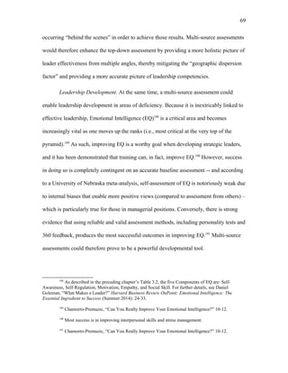 occurring “behind the scenes” in order to achieve those results. Multi-source assessments
would therefore enhance the top-down assessment by providing a more holistic picture of
leader effectiveness from multiple angles, thereby mitigating the “geographic dispersion
factor” and providing a more accurate picture of leadership competencies.
Leadership Development. At the same time, a multi-source assessment could
enable leadership development in areas of deficiency. Because it is inextricably linked to
effective leadership, Emotional Intelligence (EQ)188
is a critical area and becomes
increasingly vital as one moves up the ranks (i.e., most critical at the very top of the
pyramid).189
As such, improving EQ is a worthy goal when developing strategic leaders,
and it has been demonstrated that training can, in fact, improve EQ.190
However, success
in doing so is completely contingent on an accurate baseline assessment -- and according
to a University of Nebraska meta-analysis, self-assessment of EQ is notoriously weak due
to internal biases that enable more positive views (compared to assessment from others) –
which is particularly true for those in managerial positions. Conversely, there is strong
evidence that using reliable and valid assessment methods, including personality tests and
360 feedback, produces the most successful outcomes in improving EQ.191
Multi-source
assessments could therefore prove to be a powerful developmental tool.
188
As described in the preceding chapter’s Table 3.2, the five Components of EQ are: Self-
Awareness, Self-Regulation, Motivation, Empathy, and Social Skill. For further details, see Daniel
Goleman, “What Makes a Leader?” Harvard Business Review OnPoint: Emotional Intelligence: The
Essential Ingredient to Success (Summer 2014): 24-33.
189
Chamorro-Premuzic, “Can You Really Improve Your Emotional Intelligence?” 10-12.
190
Most success is in improving interpersonal skills and stress management.
191
Chamorro-Premuzic, “Can You Really Improve Your Emotional Intelligence?” 10-12.
69
 