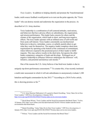 Toxic Leaders. In addition to helping identify and promote the Transformational
leader, multi-source feedback would permit us to root out the polar opposite, the “Toxic
leader” who can destroy morale and undermine the organization in the process. As
described in U.S. Army doctrine:
Toxic leadership is a combination of self-centered attitudes, motivations,
and behaviors that have adverse effects on subordinates, the organization,
and mission performance. This leader lacks concern for others and the
climate of the organization, which leads to short- and long-term negative
effects. The toxic leader operates with an inflated sense of self-worth and
from acute self-interest. Toxic leaders consistently use dysfunctional
behaviors to deceive, intimidate, coerce, or unfairly punish others to get
what they want for themselves. The negative leader completes short-term
requirements by operating at the bottom of the continuum of commitment,
where followers respond to the positional power of their leader to fulfill
requests. This may achieve results in the short term, but ignores the other
leader competency categories of leads and develops. Prolonged use of
negative leadership to influence followers undermines the followers’ will,
initiative, and potential and destroys unit morale.192
One of the reasons the U.S. Army believes it has bred toxic leaders is due to
uniquely top-down performance assessments.193
To counter this, it has recently instituted
a multi-rater assessment in which it will ask subordinates to anonymously evaluate 1,100
battalion and brigade commanders by late 2015.194
According to a 2014 Forbes article,
this is showing promise so far.195
192
U.S. Army Doctrine Publication 6-22, quoted in Daniel Zwerdling, “Army Takes On its Own
Toxic Leaders,” NPR News Investigations, 6 January 2014,
http://www.npr.org/2014/01/06/259422776/army-takes-on-its-own-toxic-leaders.
193
David Sloan Wilson, “Toxic Leaders and the Social Environments that Breed Them,” Forbes,
10 January 2014, http://www.forbes.com/sites/darwinatwork/2014/01/10/toxic-leaders-and-the-social-
environments-that-breed-them/.
194
Daniel Zwerdling, “Army Takes On its Own Toxic Leaders,” NPR News Investigations, 6
January 2014, http://www.npr.org/2014/01/06/259422776/army-takes-on-its-own-toxic-leaders.
195
Wilson, “Toxic Leaders and the Social Environments that Breed Them.”
70
 