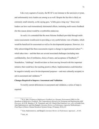 Like every segment of society, the RCAF is not immune to the narcissist or tyrant,
and unfortunately toxic leaders are among us as well. Despite the fact this is likely an
extremely small minority, as the saying goes, “a little goes a long way.” Since toxic
leaders can have such tremendously detrimental effects, instituting multi-source feedback
(for this reason alone) would be a worthwhile endeavour.
As such, it is contended that the more fulsome feedback provided through multi-
source assessments would assist in providing a very useful holistic view of leaders, which
would be beneficial for assessment as well as for developmental purposes. However, it is
fully acknowledged that these assessments require a change in organizational culture196
--
which takes time -- and that there are several associated challenges (including rater
confidentiality, fear of retribution, choice of raters, and acceptance of feedback.)197
Nonetheless, “challenge” should not deter us from moving forward with this important
initiative that would have far-reaching positive effects. Implementation could therefore
be staged to initially serve for developmental purposes -- and once culturally accepted, to
aid in assessment and validation.198
Changes Required to Improve Assessment and Validation
To rectify current deficiencies in assessment and validation, a series of steps is
required:
196
R.A. Jako, Evolution of Multisource Feedback in a Dynamic Environment (2001) in The
Handbook of Multisource Feedback: The Comprehensive Resource for Designing and Implementing MSF
Processes, ed. D.W. Bracken, C.W. Timmreck, and A.H. Church (San Francisco, n.p., n.d.), in Emrah Eren,
Aida Hadziomerovic, and Glen Budgell, Literature Review on Performance Appraisal Methodologies –
Final Report (Ottawa: Human Resources Systems Group, 29 January 2014), 61.
197
Eren, Hadziomerovic, and Budgell, Literature Review on Performance Appraisal…, 61-65.
198
Ibid., 65.
71
 