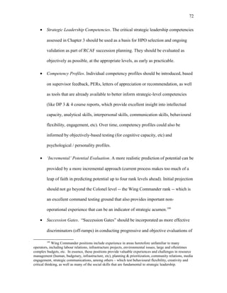 • Strategic Leadership Competencies. The critical strategic leadership competencies
assessed in Chapter 3 should be used as a basis for HPO selection and ongoing
validation as part of RCAF succession planning. They should be evaluated as
objectively as possible, at the appropriate levels, as early as practicable.
• Competency Profiles. Individual competency profiles should be introduced, based
on supervisor feedback, PERs, letters of appreciation or recommendation, as well
as tools that are already available to better inform strategic-level competencies
(like DP 3 & 4 course reports, which provide excellent insight into intellectual
capacity, analytical skills, interpersonal skills, communication skills, behavioural
flexibility, engagement, etc). Over time, competency profiles could also be
informed by objectively-based testing (for cognitive capacity, etc) and
psychological / personality profiles.
• ‘Incremental’ Potential Evaluation. A more realistic prediction of potential can be
provided by a more incremental approach (current process makes too much of a
leap of faith in predicting potential up to four rank levels ahead). Initial projection
should not go beyond the Colonel level -- the Wing Commander rank -- which is
an excellent command testing ground that also provides important non-
operational experience that can be an indicator of strategic acumen.199
• Succession Gates. “Succession Gates” should be incorporated as more effective
discriminators (off-ramps) in conducting progressive and objective evaluations of
199
Wing Commander positions include experience in areas heretofore unfamiliar to many
operators, including labour relations, infrastructure projects, environmental issues, large and oftentimes
complex budgets, etc. In essence, these positions provide valuable experiences and challenges in resource
management (human, budgetary, infrastructure, etc), planning & prioritization, community relations, media
engagement, strategic communications, among others – which test behavioural flexibility, creativity and
critical thinking, as well as many of the social skills that are fundamental to strategic leadership.
72
 