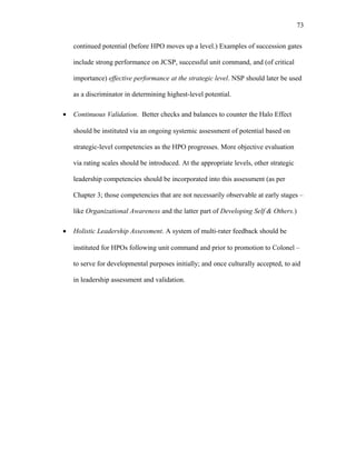 continued potential (before HPO moves up a level.) Examples of succession gates
include strong performance on JCSP, successful unit command, and (of critical
importance) effective performance at the strategic level. NSP should later be used
as a discriminator in determining highest-level potential.
• Continuous Validation. Better checks and balances to counter the Halo Effect
should be instituted via an ongoing systemic assessment of potential based on
strategic-level competencies as the HPO progresses. More objective evaluation
via rating scales should be introduced. At the appropriate levels, other strategic
leadership competencies should be incorporated into this assessment (as per
Chapter 3; those competencies that are not necessarily observable at early stages –
like Organizational Awareness and the latter part of Developing Self & Others.)
• Holistic Leadership Assessment. A system of multi-rater feedback should be
instituted for HPOs following unit command and prior to promotion to Colonel –
to serve for developmental purposes initially; and once culturally accepted, to aid
in leadership assessment and validation.
73
 