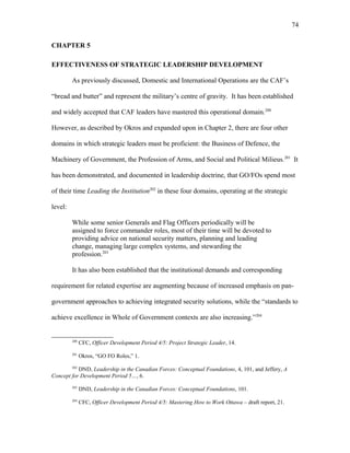 CHAPTER 5
EFFECTIVENESS OF STRATEGIC LEADERSHIP DEVELOPMENT
As previously discussed, Domestic and International Operations are the CAF’s
“bread and butter” and represent the military’s centre of gravity. It has been established
and widely accepted that CAF leaders have mastered this operational domain.200
However, as described by Okros and expanded upon in Chapter 2, there are four other
domains in which strategic leaders must be proficient: the Business of Defence, the
Machinery of Government, the Profession of Arms, and Social and Political Milieus.201
It
has been demonstrated, and documented in leadership doctrine, that GO/FOs spend most
of their time Leading the Institution202
in these four domains, operating at the strategic
level:
While some senior Generals and Flag Officers periodically will be
assigned to force commander roles, most of their time will be devoted to
providing advice on national security matters, planning and leading
change, managing large complex systems, and stewarding the
profession.203
It has also been established that the institutional demands and corresponding
requirement for related expertise are augmenting because of increased emphasis on pan-
government approaches to achieving integrated security solutions, while the “standards to
achieve excellence in Whole of Government contexts are also increasing.”204
200
CFC, Officer Development Period 4/5: Project Strategic Leader, 14.
201
Okros, “GO FO Roles,” 1.
202
DND, Leadership in the Canadian Forces: Conceptual Foundations, 4, 101, and Jeffery, A
Concept for Development Period 5…, 6.
203
DND, Leadership in the Canadian Forces: Conceptual Foundations, 101.
204
CFC, Officer Development Period 4/5: Mastering How to Work Ottawa – draft report, 21.
74
 