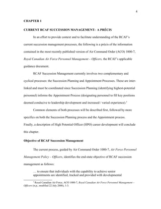 CHAPTER 1
CURRENT RCAF SUCCESSION MANAGEMENT: A PRÉCIS
In an effort to provide context and to facilitate understanding of the RCAF’s
current succession management processes, the following is a précis of the information
contained in the most recently published version of Air Command Order (ACO) 1000-7,
Royal Canadian Air Force Personnel Management – Officers, the RCAF’s applicable
guidance document.
RCAF Succession Management currently involves two complementary and
cyclical processes: the Succession Planning and Appointment Processes. These are inter-
linked and must be coordinated since Succession Planning (identifying highest-potential
personnel) informs the Appointment Process (designating personnel to fill key positions
deemed conducive to leadership development and increased / varied experience).3
Common elements of both processes will be described first, followed by more
specifics on both the Succession Planning process and the Appointment process.
Finally, a description of High Potential Officer (HPO) career development will conclude
this chapter.
Objective of RCAF Succession Management
The current process, guided by Air Command Order 1000-7, Air Force Personnel
Management Policy – Officers, identifies the end-state objective of RCAF succession
management as follows:
… to ensure that individuals with the capability to achieve senior
appointments are identified, tracked and provided with developmental
3
Royal Canadian Air Force, ACO 1000-7, Royal Canadian Air Force Personnel Management –
Officers (n.p., modified 22 July 2008), 1-3.
4
 