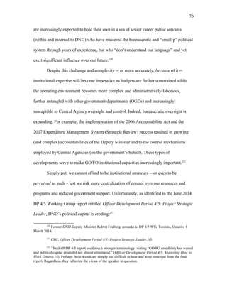 are increasingly expected to hold their own in a sea of senior career public servants
(within and external to DND) who have mastered the bureaucratic and “small-p” political
system through years of experience, but who “don’t understand our language” and yet
exert significant influence over our future.210
Despite this challenge and complexity -- or more accurately, because of it --
institutional expertise will become imperative as budgets are further constrained while
the operating environment becomes more complex and administratively-laborious,
further entangled with other government departments (OGDs) and increasingly
susceptible to Central Agency oversight and control. Indeed, bureaucratic oversight is
expanding. For example, the implementation of the 2006 Accountability Act and the
2007 Expenditure Management System (Strategic Review) process resulted in growing
(and complex) accountabilities of the Deputy Minister and to the control mechanisms
employed by Central Agencies (on the government’s behalf). These types of
developments serve to make GO/FO institutional capacities increasingly important.211
Simply put, we cannot afford to be institutional amateurs -- or even to be
perceived as such – lest we risk more centralization of control over our resources and
programs and reduced government support. Unfortunately, as identified in the June 2014
DP 4/5 Working Group report entitled Officer Development Period 4/5: Project Strategic
Leader, DND’s political capital is eroding:212
210
Former DND Deputy Minister Robert Fonberg, remarks to DP 4/5 WG, Toronto, Ontario, 4
March 2014.
211
CFC, Officer Development Period 4/5: Project Strategic Leader, 13.
212
The draft DP 4/5 report used much stronger terminology, stating “GO/FO credibility has waned
and political capital eroded if not almost eliminated.” (Officer Development Period 4/5: Mastering How to
Work Ottawa,14). Perhaps these words are simply too difficult to hear and were removed from the final
report. Regardless, they reflected the views of the speaker in question.
76
 