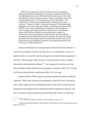 … While the last decade saw the CAF achieve success in operations,
implement important reorganization and acquire equipment required for
the Afghanistan mission, the WG heard that the means used to do so had
had long term ‘echoes and repercussions’ which, according to some, have
not been understood or even recognized by senior CAF leaders. The
combination of: tensions across departments; competition for scarce
resources; “clashes in culture”; disconnects between CAF priorities (and
language) versus those of the government; conflicting advice provided by
GO/FOs versus senior [Public Service] managers; and, incomplete or
narrow analyses of complex files have created current circumstances
under which GO/FO credibility may be perceived as waning. As
confirmed to the WG researchers by others directly involved with the
development of the Defence Procurement Strategy, the successes and the
sacrifices of the last decade cannot be counted on to earn the senior CAF
leaders the trust and confidence needed to successfully position the CAF
for success to 2030 and beyond.213
Failure to build expertise in strategic domains (that are the bread and butter of
executive-level leaders) is therefore not only unwise, it is irresponsible. As such, it is
imperative that we reverse this trend. In consequence, the need for better preparation of
the CAF’s “future strategic leaders having to work and function in today’s complex
environment, and in particular in Ottawa” 214
was recognized as a priority area in the
Chief of Defence Staff’s (CDS) most recent guidance to members of the CAF. It is clear
the CDS sees the benefit this would bring to DND / CAF writ large.
Besides benefit to DND in general, generating institutional expertise within the
“light blue” officer corps would also be advantageous to the RCAF itself. Having Air
Force officers employed in key institutional positions would result in central decisions
being taken by the people who best understand the RCAF operating environment, and
who by extension can better consider second and third-order effects to it, while more
213
CFC, Officer Development Period 4/5: Project Strategic Leader, 14-15.
214
Department of National Defence, Chief of Defence Staff Guidance to the Canadian Armed Forces
(Ottawa, 2013), 18.
77
 