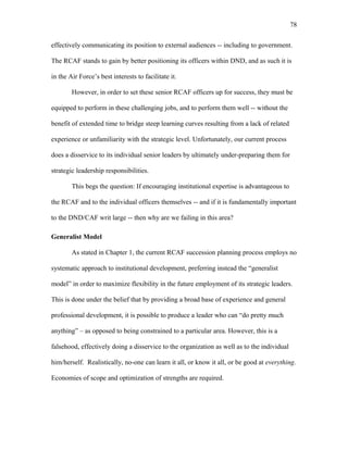 effectively communicating its position to external audiences -- including to government.
The RCAF stands to gain by better positioning its officers within DND, and as such it is
in the Air Force’s best interests to facilitate it.
However, in order to set these senior RCAF officers up for success, they must be
equipped to perform in these challenging jobs, and to perform them well -- without the
benefit of extended time to bridge steep learning curves resulting from a lack of related
experience or unfamiliarity with the strategic level. Unfortunately, our current process
does a disservice to its individual senior leaders by ultimately under-preparing them for
strategic leadership responsibilities.
This begs the question: If encouraging institutional expertise is advantageous to
the RCAF and to the individual officers themselves -- and if it is fundamentally important
to the DND/CAF writ large -- then why are we failing in this area?
Generalist Model
As stated in Chapter 1, the current RCAF succession planning process employs no
systematic approach to institutional development, preferring instead the “generalist
model” in order to maximize flexibility in the future employment of its strategic leaders.
This is done under the belief that by providing a broad base of experience and general
professional development, it is possible to produce a leader who can “do pretty much
anything” – as opposed to being constrained to a particular area. However, this is a
falsehood, effectively doing a disservice to the organization as well as to the individual
him/herself. Realistically, no-one can learn it all, or know it all, or be good at everything.
Economies of scope and optimization of strengths are required.
78
 